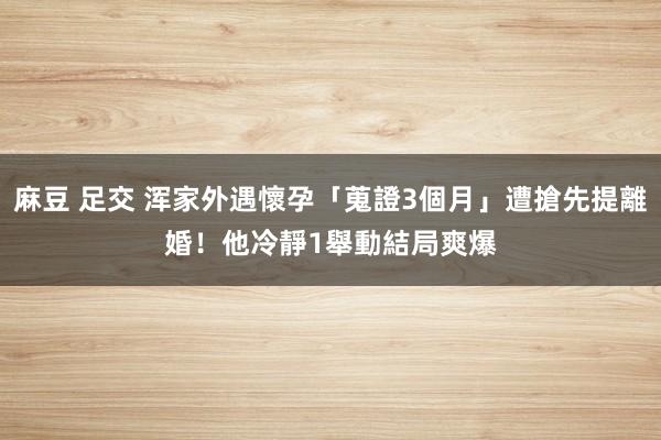 麻豆 足交 浑家外遇懷孕「蒐證3個月」遭搶先提離婚！他冷靜1舉動　結局爽爆