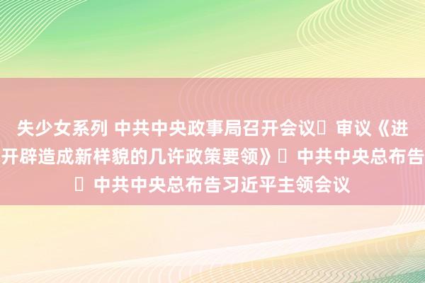 失少女系列 中共中央政事局召开会议 审议《进一步推动西部打开辟造成新样貌的几许政策要领》 中共中央总布告习近平主领会议
