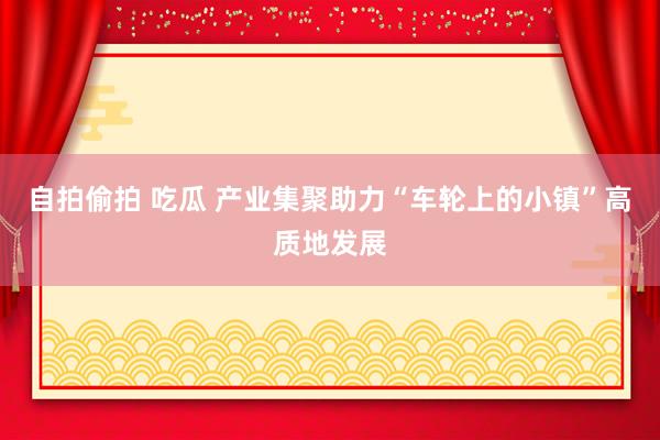 自拍偷拍 吃瓜 产业集聚助力“车轮上的小镇”高质地发展