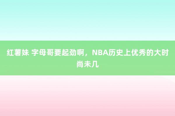 红薯妹 字母哥要起劲啊，NBA历史上优秀的大时尚未几