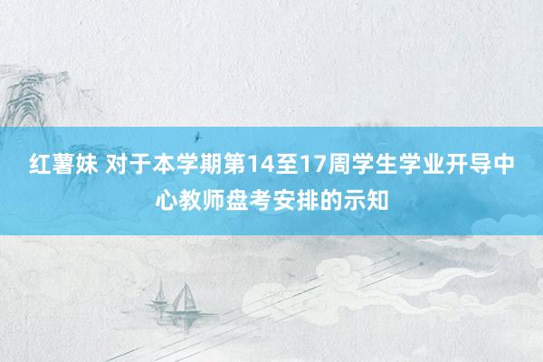 红薯妹 对于本学期第14至17周学生学业开导中心教师盘考安排的示知