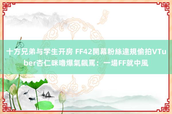 十方兄弟与学生开房 FF42開幕粉絲違規偷拍VTuber　杏仁咪嚕爆氣飆罵：一場FF就中風
