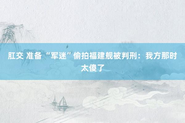 肛交 准备 “军迷”偷拍福建舰被判刑：我方那时太傻了