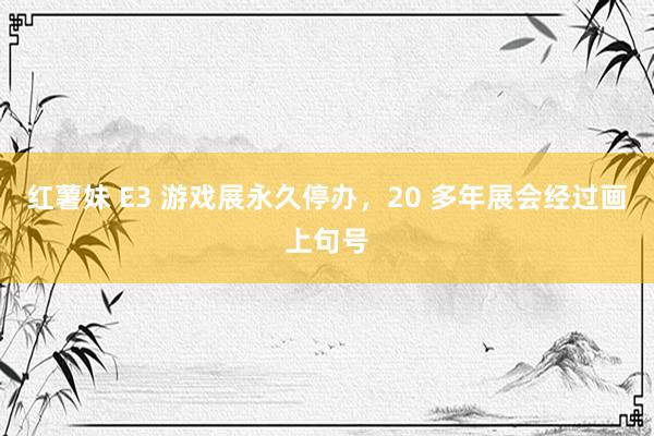 红薯妹 E3 游戏展永久停办，20 多年展会经过画上句号