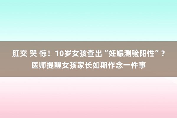 肛交 哭 惊！10岁女孩查出“妊娠测验阳性”？医师提醒女孩家长如期作念一件事