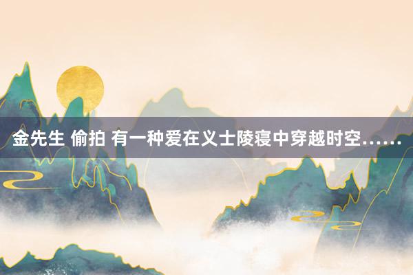 金先生 偷拍 有一种爱在义士陵寝中穿越时空……