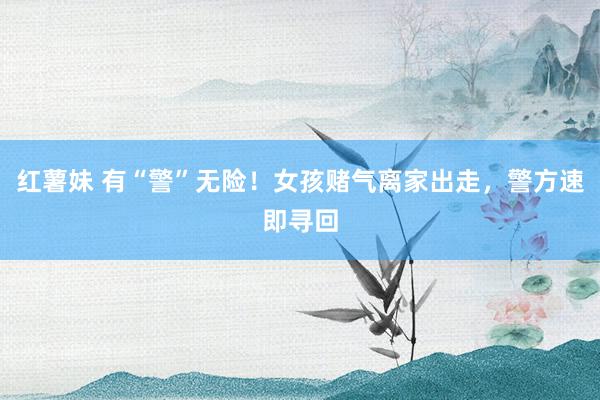 红薯妹 有“警”无险！女孩赌气离家出走，警方速即寻回