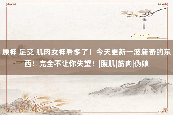 原神 足交 肌肉女神看多了！今天更新一波新奇的东西！完全不让你失望！|腹肌|筋肉|伪娘