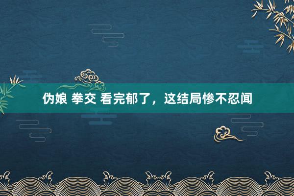 伪娘 拳交 看完郁了，这结局惨不忍闻