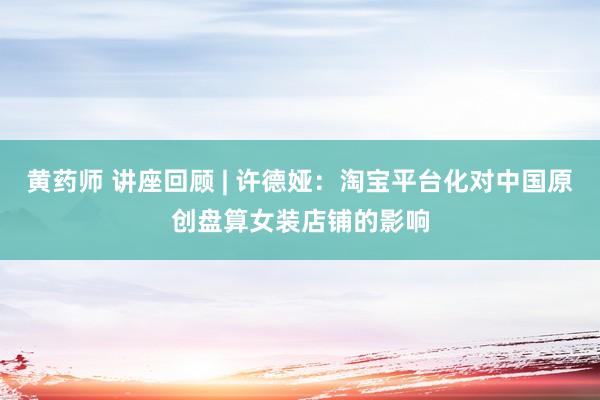 黄药师 讲座回顾 | 许德娅：淘宝平台化对中国原创盘算女装店铺的影响