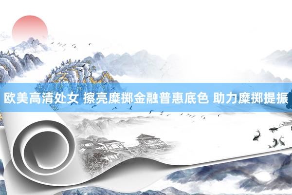 欧美高清处女 擦亮糜掷金融普惠底色 助力糜掷提振