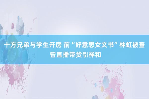 十方兄弟与学生开房 前“好意思女文书”林虹被查 曾直播带货引祥和