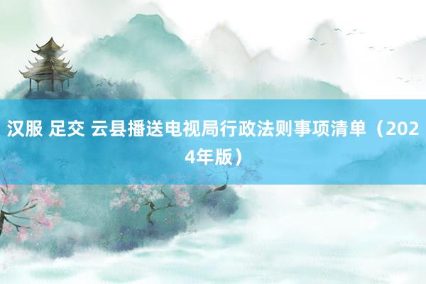 汉服 足交 云县播送电视局行政法则事项清单（2024年版）