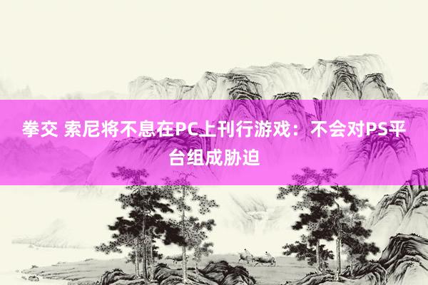 拳交 索尼将不息在PC上刊行游戏：不会对PS平台组成胁迫