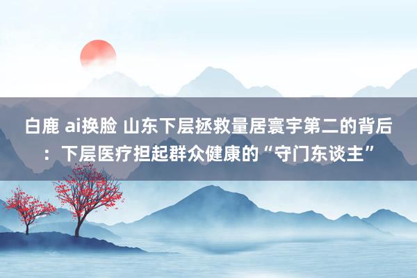 白鹿 ai换脸 山东下层拯救量居寰宇第二的背后：下层医疗担起群众健康的“守门东谈主”