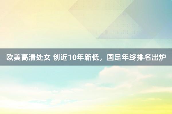 欧美高清处女 创近10年新低，国足年终排名出炉