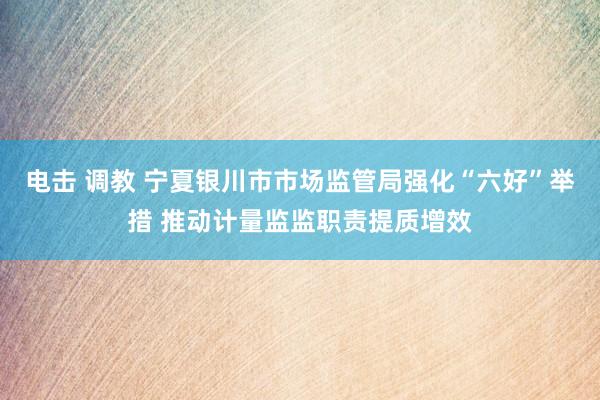 电击 调教 宁夏银川市市场监管局强化“六好”举措 推动计量监监职责提质增效
