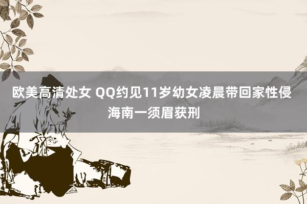 欧美高清处女 QQ约见11岁幼女凌晨带回家性侵 海南一须眉获刑