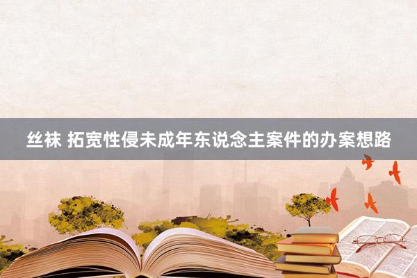 丝袜 拓宽性侵未成年东说念主案件的办案想路