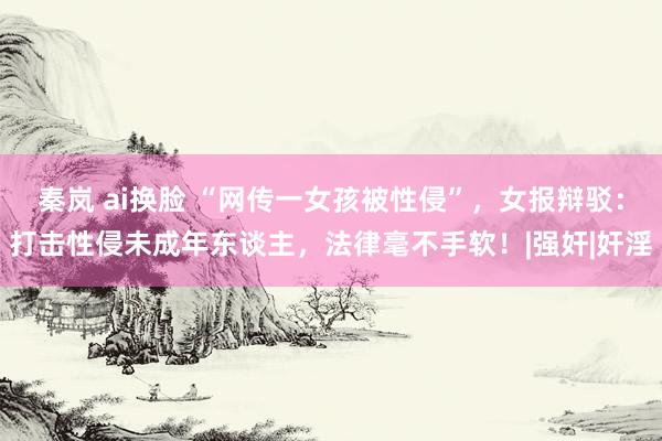 秦岚 ai换脸 “网传一女孩被性侵”，女报辩驳：打击性侵未成年东谈主，法律毫不手软！|强奸|奸淫