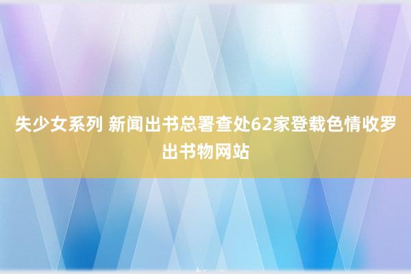 失少女系列 新闻出书总署查处62家登载色情收罗出书物网站