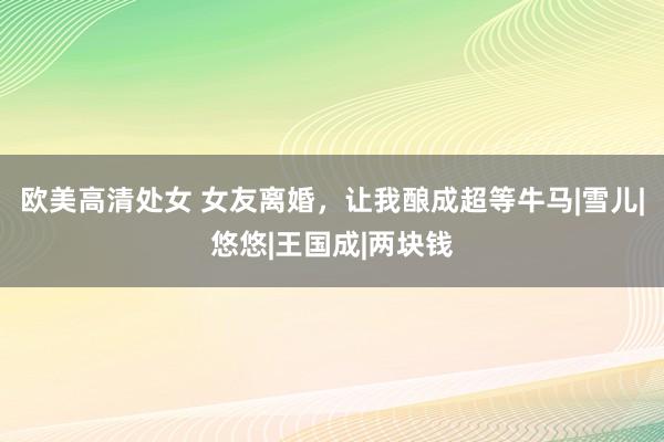 欧美高清处女 女友离婚，让我酿成超等牛马|雪儿|悠悠|王国成|两块钱