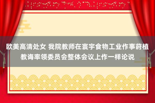 欧美高清处女 我院教师在寰宇食物工业作事莳植教诲率领委员会整体会议上作一样论说