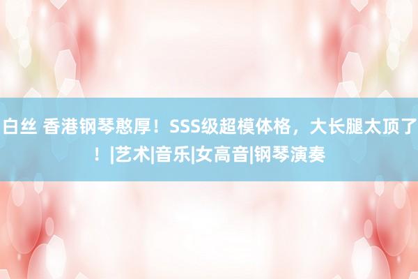 白丝 香港钢琴憨厚！SSS级超模体格，大长腿太顶了！|艺术|音乐|女高音|钢琴演奏
