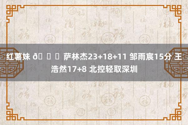 红薯妹 🏀萨林杰23+18+11 邹雨宸15分 王浩然17+8 北控轻取深圳