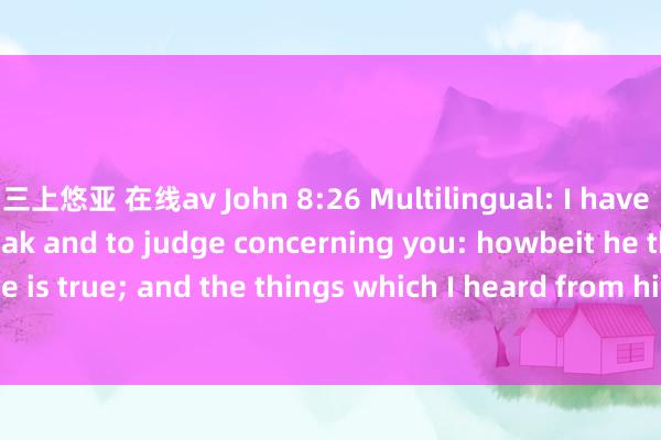 三上悠亚 在线av John 8:26 Multilingual: I have many things to speak and to judge concerning you: howbeit he that sent me is true; and the things which I heard from him， these speak I unto the world.