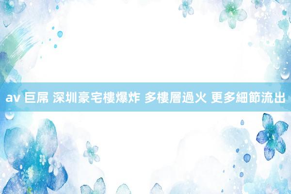 av 巨屌 深圳豪宅樓爆炸 多樓層過火 更多細節流出