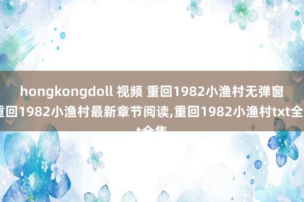 hongkongdoll 视频 重回1982小渔村无弹窗，重回1982小渔村最新章节阅读，重回1982小渔村txt全集