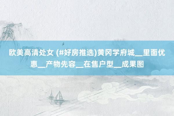 欧美高清处女 (#好房推选)黄冈学府城▁里面优惠▁产物先容▁在售户型▁成果图