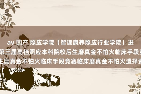 av 国产 照应学院（智谋康养照应行业学院）进行中华照应学会2025年第三届高档照应本科院校后生磨真金不怕火临床手段竞赛临床磨真金不怕火遴择责任