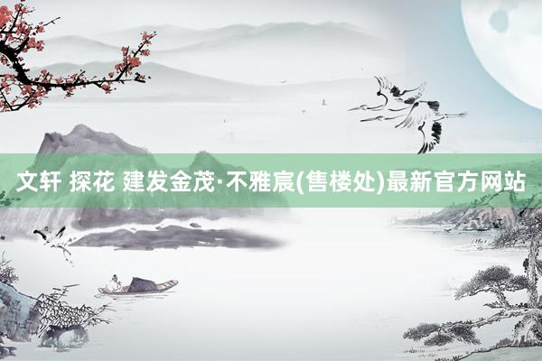 文轩 探花 建发金茂·不雅宸(售楼处)最新官方网站
