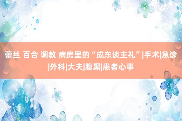 蕾丝 百合 调教 病房里的“成东谈主礼”|手术|急诊|外科|大夫|腹黑|患者心事