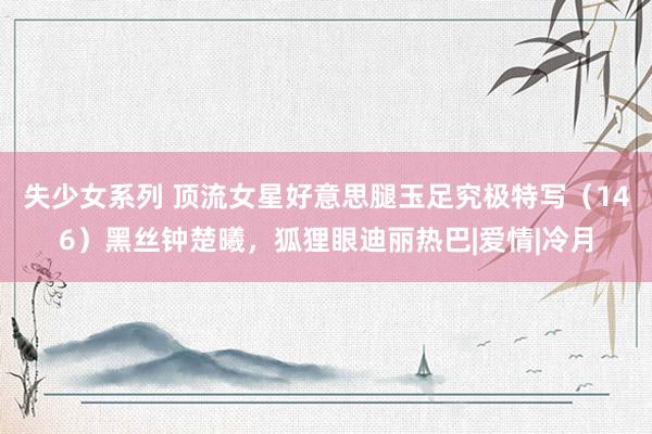 失少女系列 顶流女星好意思腿玉足究极特写（146）黑丝钟楚曦，狐狸眼迪丽热巴|爱情|冷月