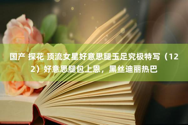 国产 探花 顶流女星好意思腿玉足究极特写（122）好意思腿包上恩，黑丝迪丽热巴