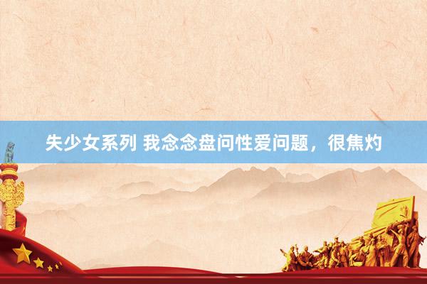 失少女系列 我念念盘问性爱问题，很焦灼