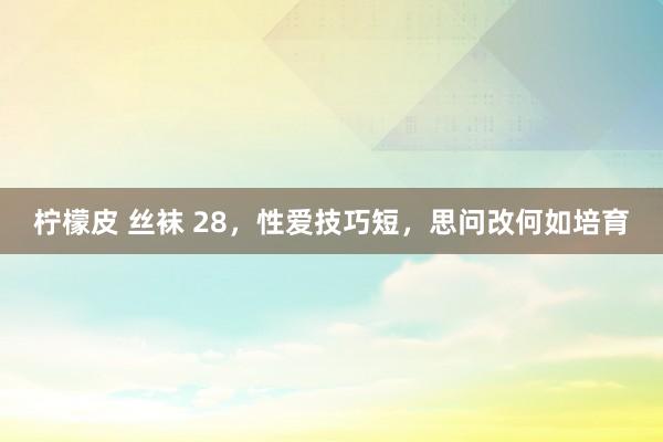 柠檬皮 丝袜 28，性爱技巧短，思问改何如培育