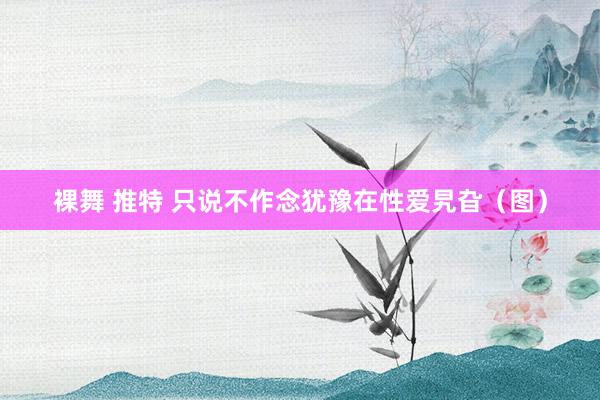 裸舞 推特 只说不作念犹豫在性爱旯旮（图）