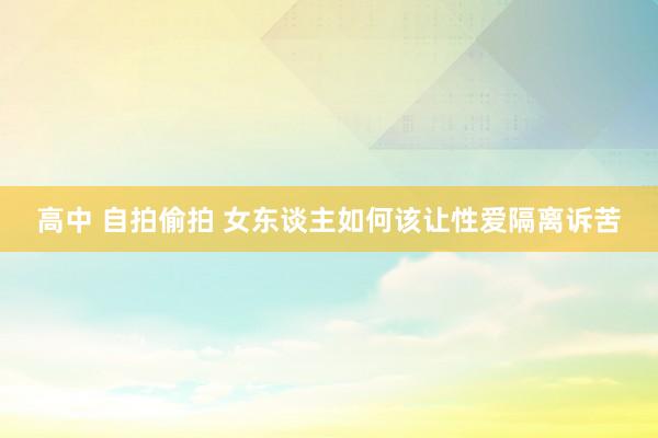高中 自拍偷拍 女东谈主如何该让性爱隔离诉苦