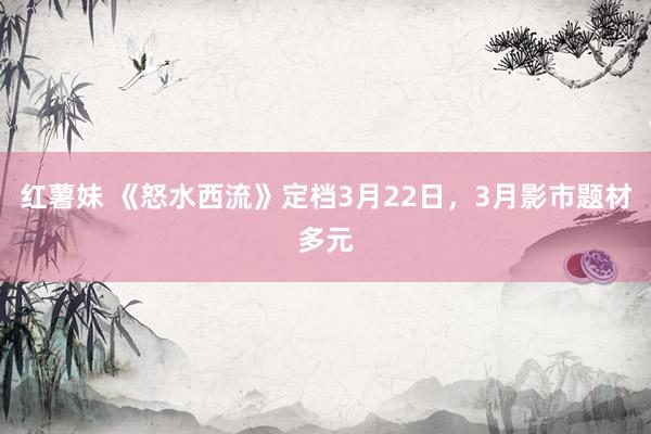 红薯妹 《怒水西流》定档3月22日，3月影市题材多元