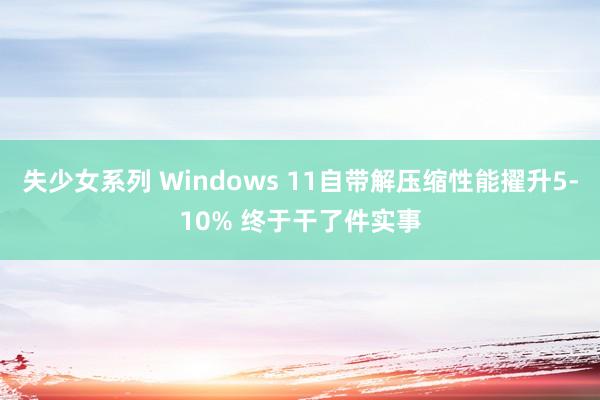 失少女系列 Windows 11自带解压缩性能擢升5-10% 终于干了件实事