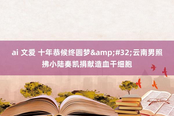 ai 文爱 十年恭候终圆梦&#32;云南男照拂小陆奏凯捐献造血干细胞