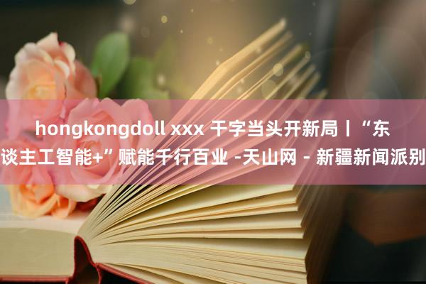 hongkongdoll xxx 干字当头开新局丨“东谈主工智能+”赋能千行百业 -天山网 - 新疆新闻派别