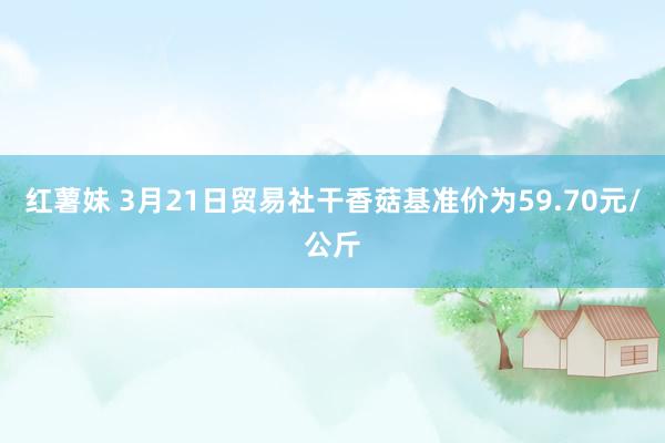 红薯妹 3月21日贸易社干香菇基准价为59.70元/公斤