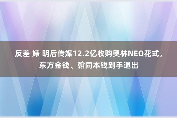 反差 婊 明后传媒12.2亿收购奥林NEO花式，东方金钱、翰同本钱到手退出