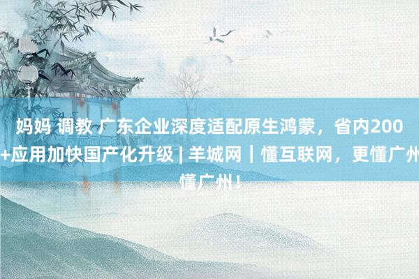 妈妈 调教 广东企业深度适配原生鸿蒙，省内2000+应用加快国产化升级 | 羊城网｜懂互联网，更懂广州！