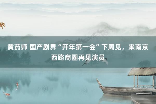 黄药师 国产剧界“开年第一会”下周见，来南京西路商圈再见演员